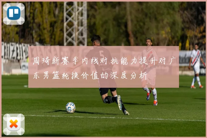周琦新赛季内线对抗能力提升对广东男篮轮换价值的深度分析