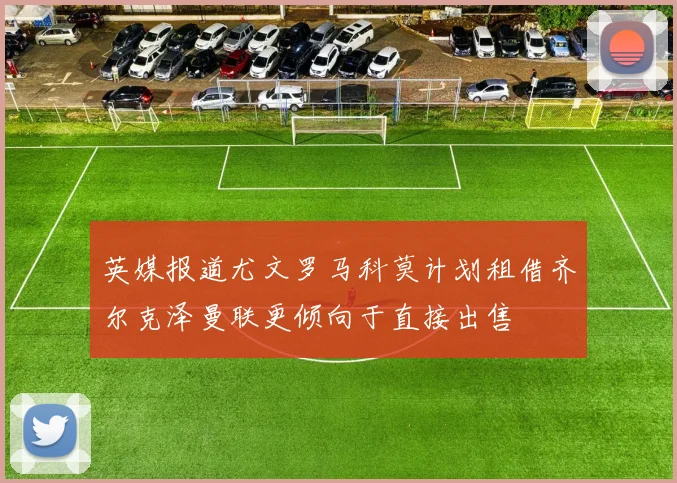 英媒报道尤文罗马科莫计划租借齐尔克泽曼联更倾向于直接出售